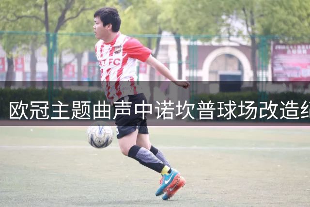 欧冠主题曲声中诺坎普球场改造纪实