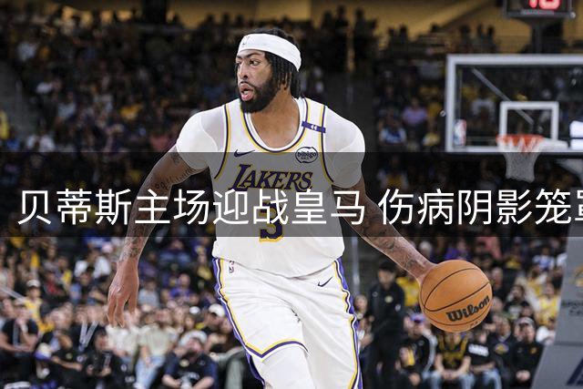 贝蒂斯主场迎战皇马 伤病阴影笼罩西甲焦点战