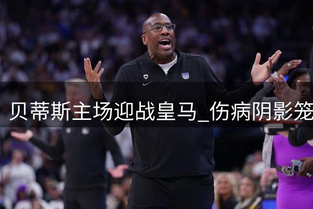 贝蒂斯主场迎战皇马 伤病阴影笼罩西甲焦点战
